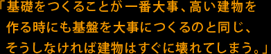 「基礎をつくることが一番大事、高い建物を作る時にも基盤を大事につくるのと同じ、そうしなければ建物はすぐに壊れてしまう。」